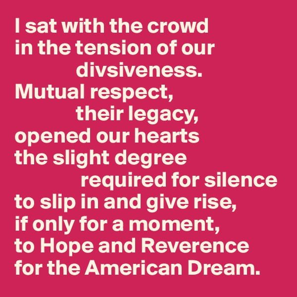 I sat with the crowd
in the tension of our
              divsiveness.
Mutual respect,
              their legacy,
opened our hearts
the slight degree
               required for silence
to slip in and give rise,
if only for a moment,
to Hope and Reverence
for the American Dream.