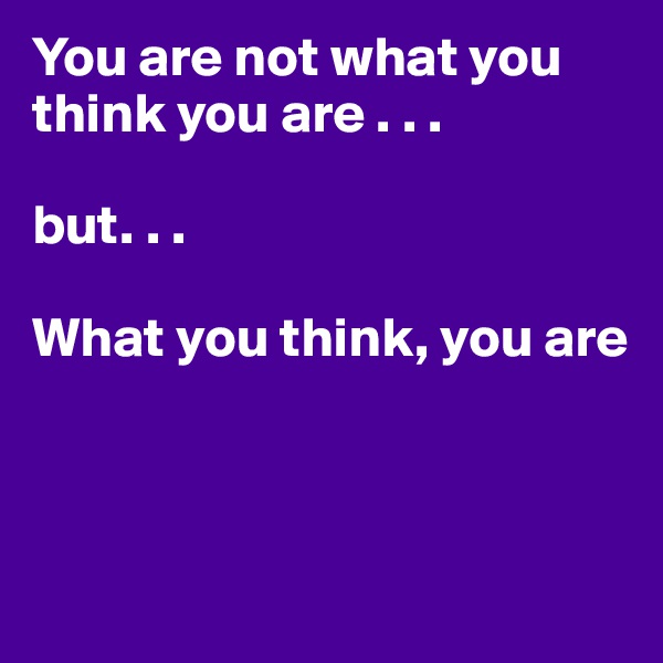 You are not what you think you are . . . 

but. . .

What you think, you are



