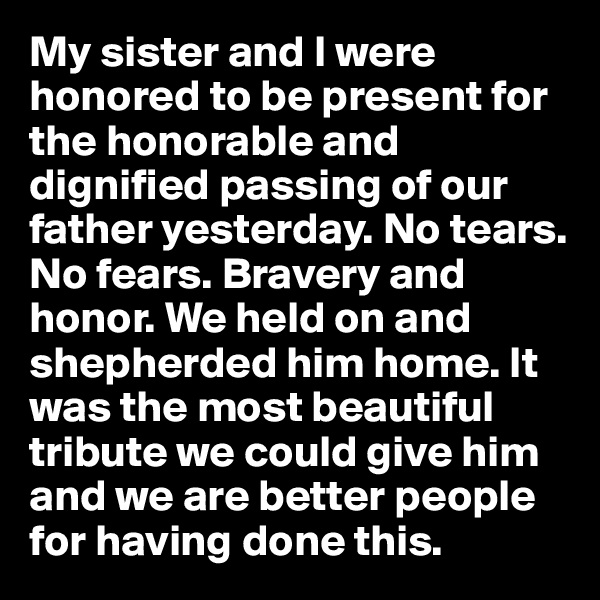 My sister and I were honored to be present for the honorable and dignified passing of our father yesterday. No tears. No fears. Bravery and honor. We held on and shepherded him home. It was the most beautiful tribute we could give him and we are better people for having done this.