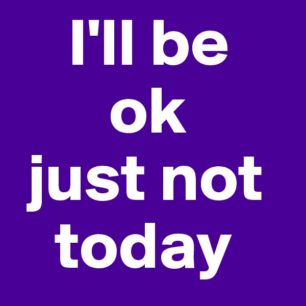     I'll be
       ok
 just not
   today
