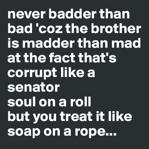 never badder than bad 'coz the brother is madder than mad
at the fact that's corrupt like a senator
soul on a roll
but you treat it like soap on a rope...