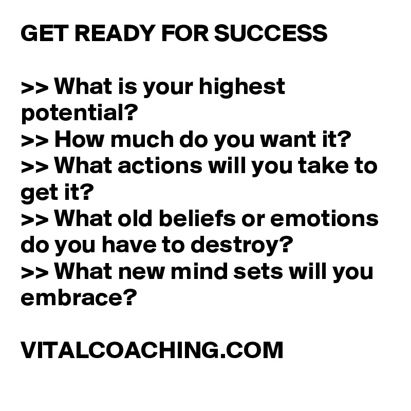 GET READY FOR SUCCESS

>> What is your highest potential? 
>> How much do you want it? 
>> What actions will you take to get it?
>> What old beliefs or emotions do you have to destroy? 
>> What new mind sets will you embrace? 

VITALCOACHING.COM
