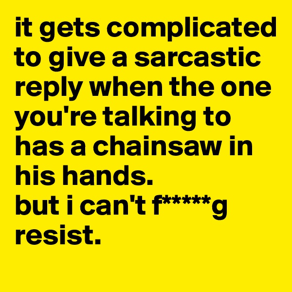 it gets complicated to give a sarcastic reply when the one you're talking to has a chainsaw in his hands.
but i can't f*****g resist.