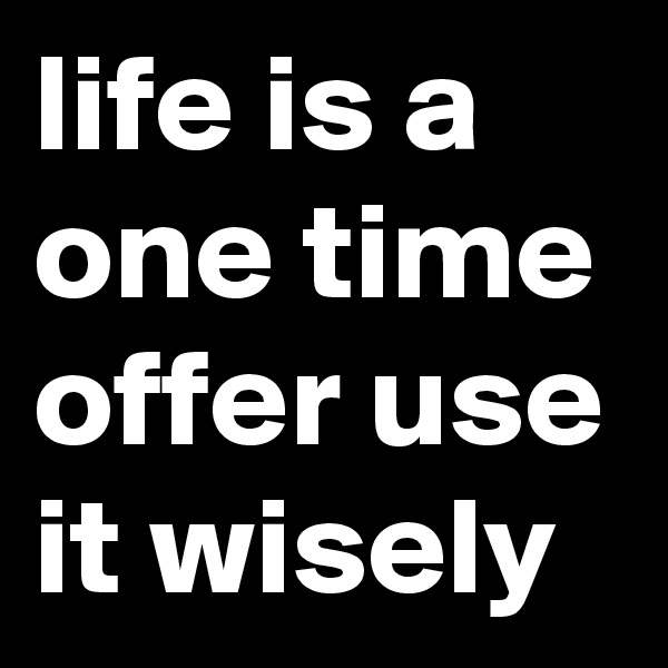 life is a one time offer use it wisely