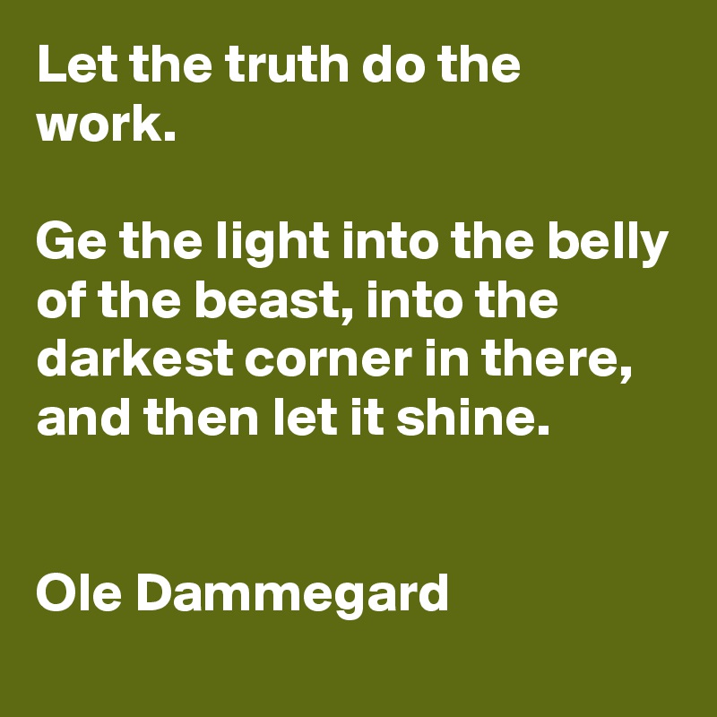 Let the truth do the work. 

Ge the light into the belly of the beast, into the darkest corner in there, and then let it shine.


Ole Dammegard