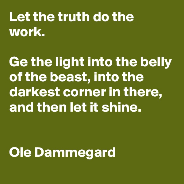 Let the truth do the work. 

Ge the light into the belly of the beast, into the darkest corner in there, and then let it shine.


Ole Dammegard