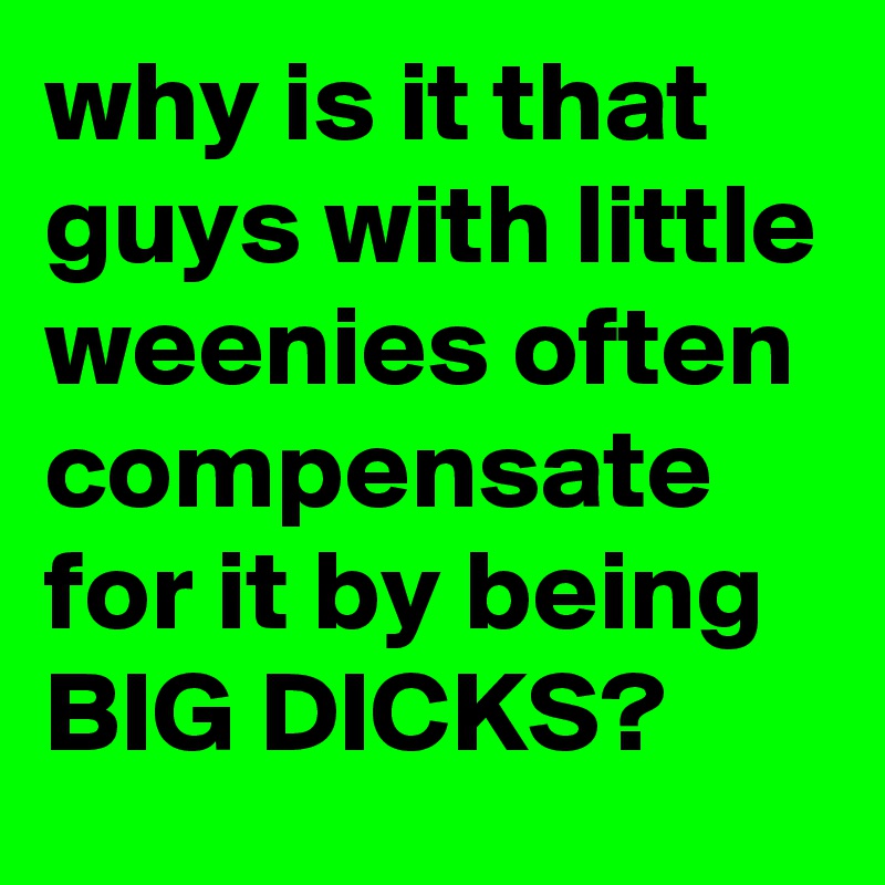 why is it that guys with little weenies often compensate for it by being BIG DICKS?