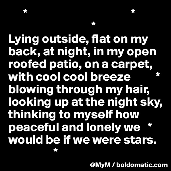       *                                         *
                                 *      
Lying outside, flat on my back, at night, in my open roofed patio, on a carpet, with cool cool breeze          * blowing through my hair, looking up at the night sky, thinking to myself how
peaceful and lonely we   * would be if we were stars.  
                  *