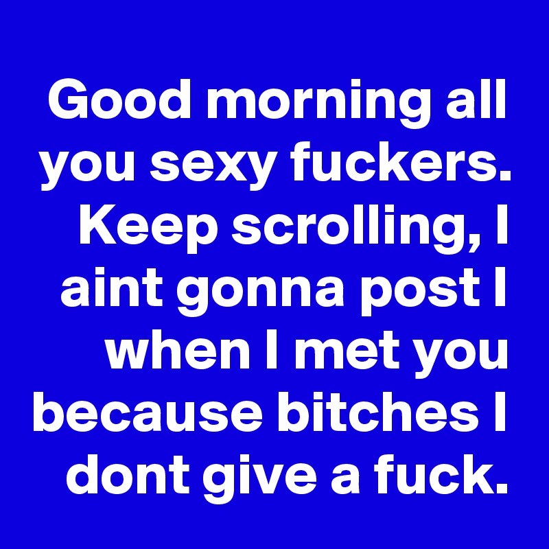Good morning all you sexy fuckers. Keep scrolling, I aint gonna post I when I met you because bitches I dont give a fuck.
