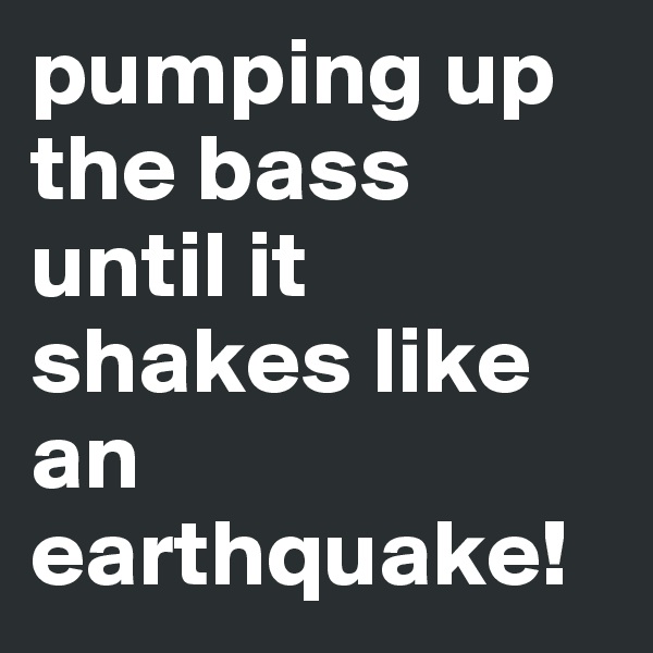 pumping up the bass until it shakes like an earthquake!