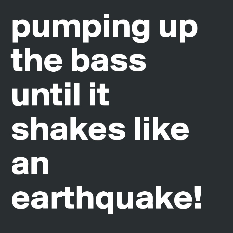 pumping up the bass until it shakes like an earthquake!