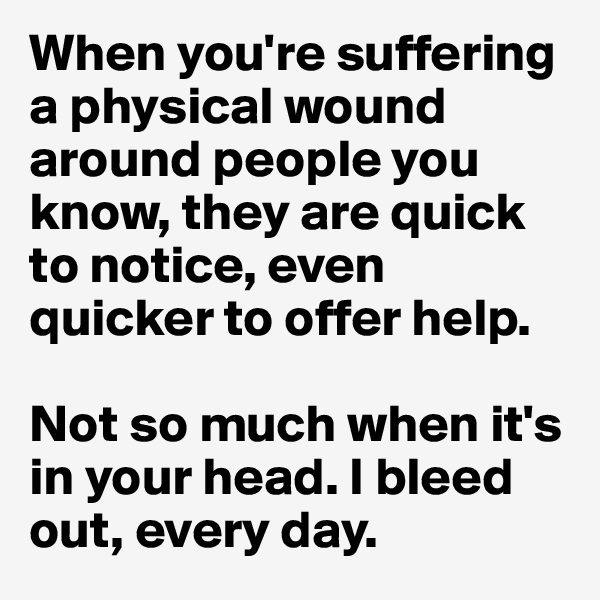 When you're suffering a physical wound around people you know, they are quick to notice, even quicker to offer help. 

Not so much when it's in your head. I bleed out, every day.