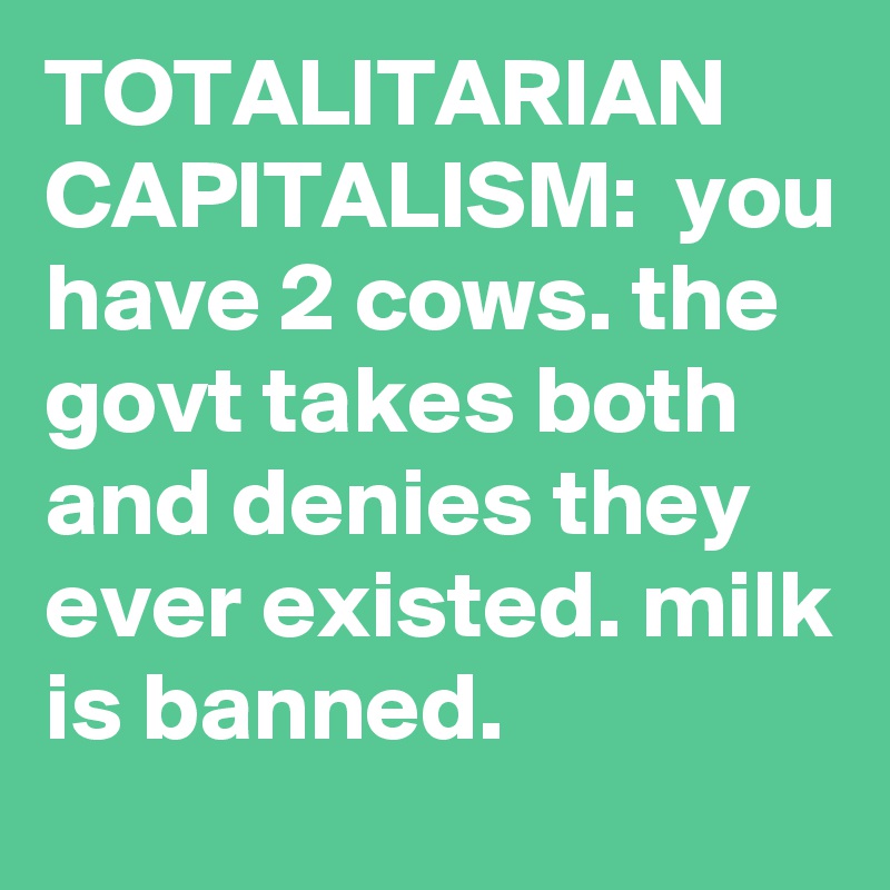 TOTALITARIAN CAPITALISM:  you have 2 cows. the govt takes both and denies they ever existed. milk is banned.
