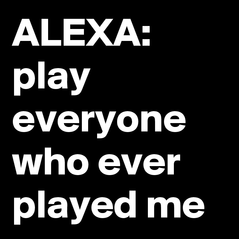 ALEXA: play everyone who ever played me