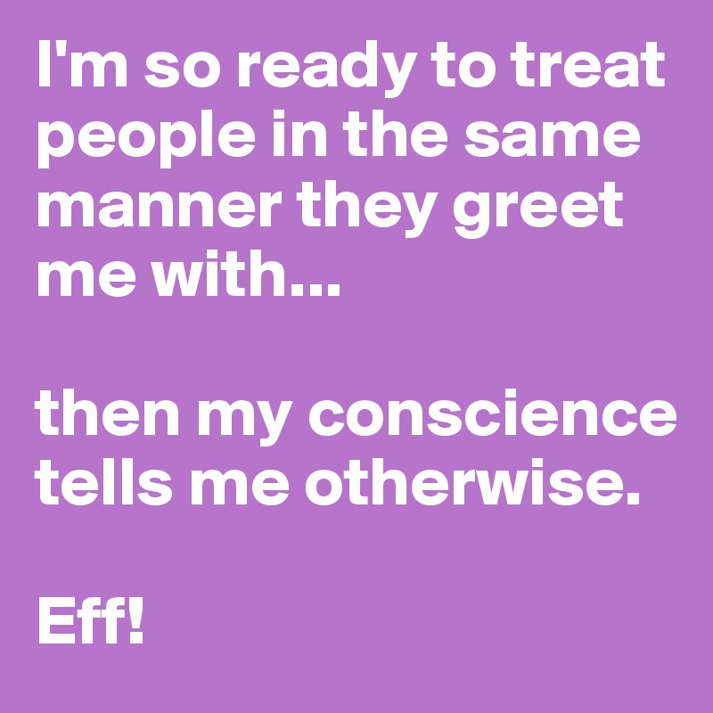 I'm so ready to treat people in the same manner they greet me with...

then my conscience tells me otherwise. 

Eff! 