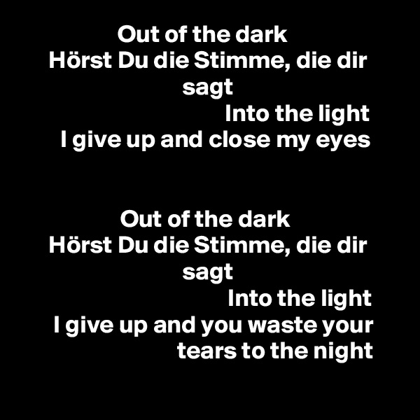 Out of the dark  
Hörst Du die Stimme, die dir sagt
                                      Into the light  
   I give up and close my eyes


Out of the dark 
Hörst Du die Stimme, die dir sagt
                                       Into the light  
   I give up and you waste your 
                           tears to the night
