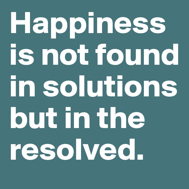 Happiness is not found in solutions but in the resolved. 