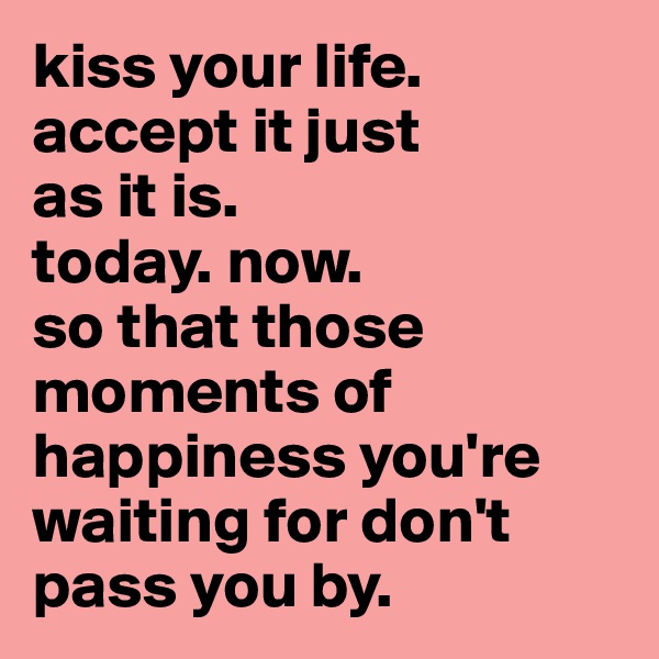 kiss your life. accept it just 
as it is. 
today. now. 
so that those moments of happiness you're waiting for don't pass you by. 