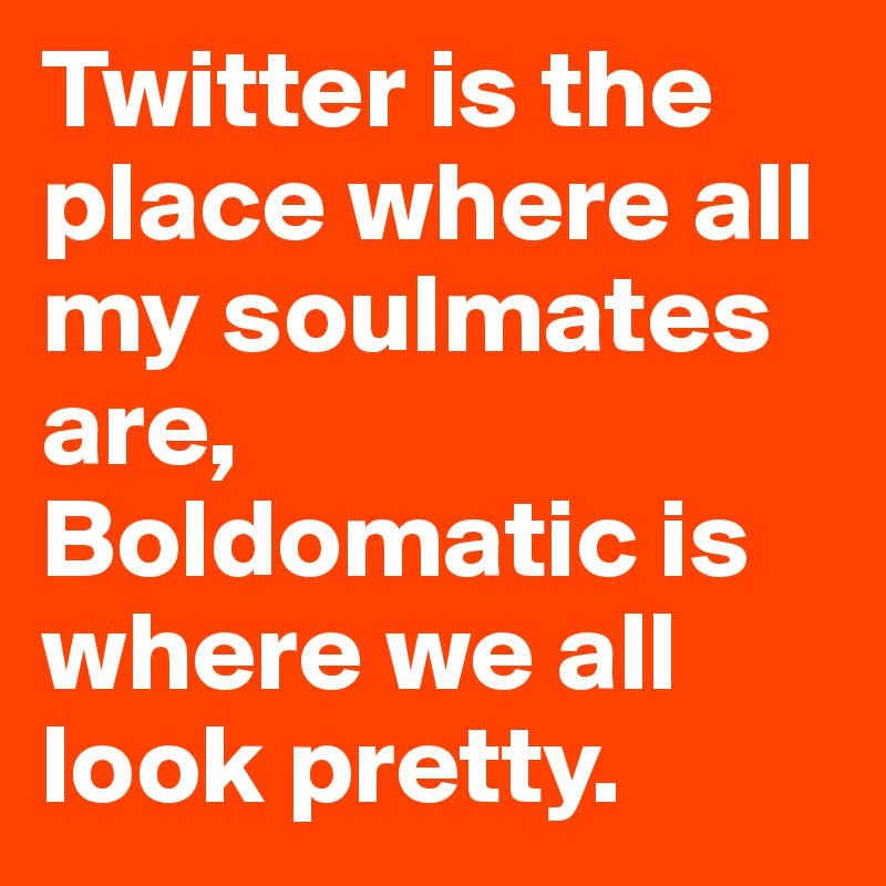 Twitter is the place where all my soulmates are, Boldomatic is where we all look pretty. 