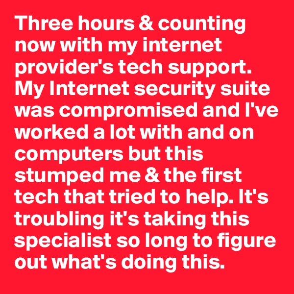 Three hours & counting now with my internet provider's tech support. My Internet security suite was compromised and I've worked a lot with and on computers but this stumped me & the first tech that tried to help. It's troubling it's taking this specialist so long to figure out what's doing this. 