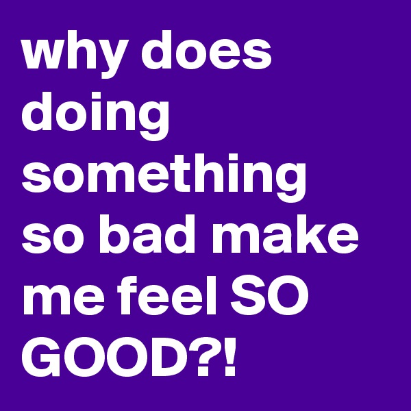 why does doing something so bad make me feel SO GOOD?! 