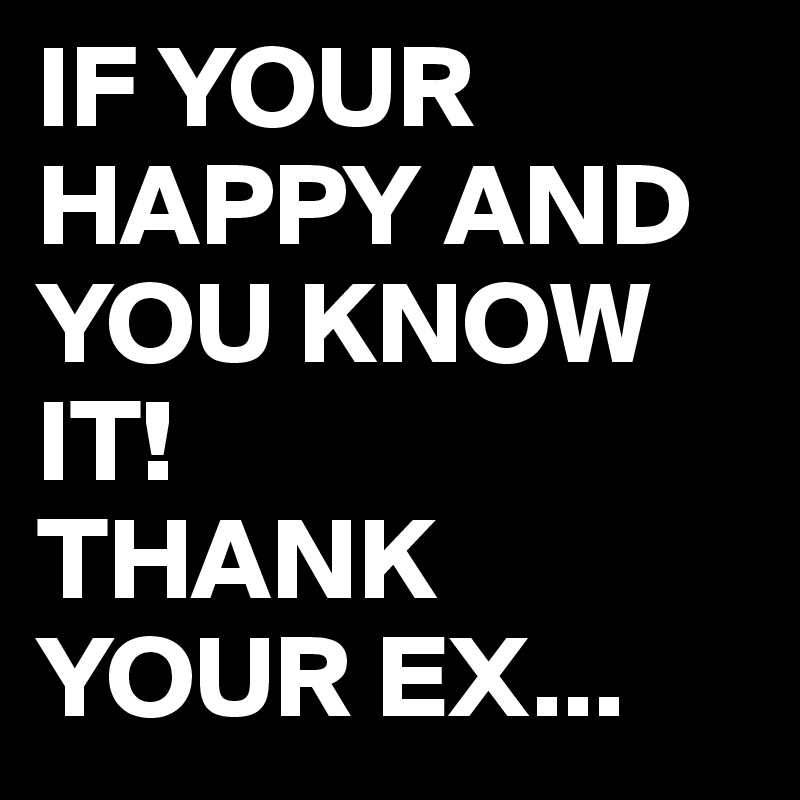 IF YOUR HAPPY AND YOU KNOW IT! 
THANK YOUR EX...