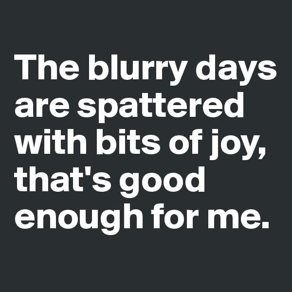 
The blurry days are spattered with bits of joy, that's good enough for me. 