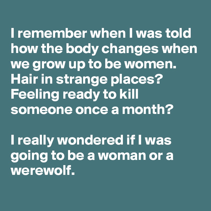 
I remember when I was told how the body changes when we grow up to be women.
Hair in strange places? Feeling ready to kill someone once a month?

I really wondered if I was going to be a woman or a werewolf.

