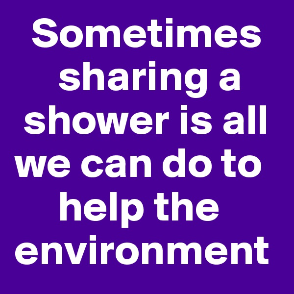   Sometimes        
     sharing a   
 shower is all we can do to      
     help the environment