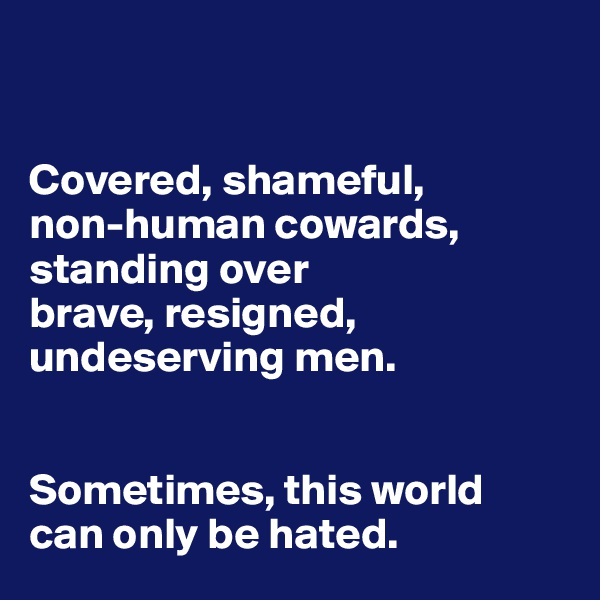 


Covered, shameful, 
non-human cowards, 
standing over
brave, resigned, undeserving men. 


Sometimes, this world 
can only be hated.