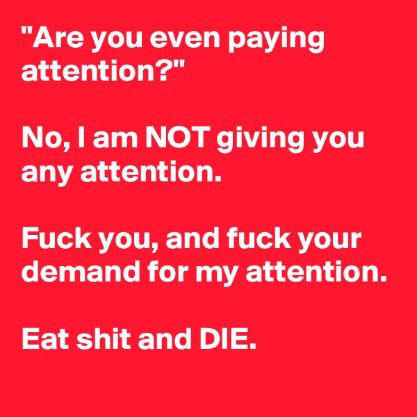 "Are you even paying attention?"

No, I am NOT giving you any attention.

Fuck you, and fuck your demand for my attention.

Eat shit and DIE.