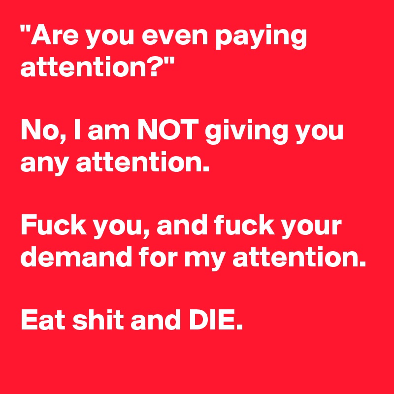 "Are you even paying attention?"

No, I am NOT giving you any attention.

Fuck you, and fuck your demand for my attention.

Eat shit and DIE.