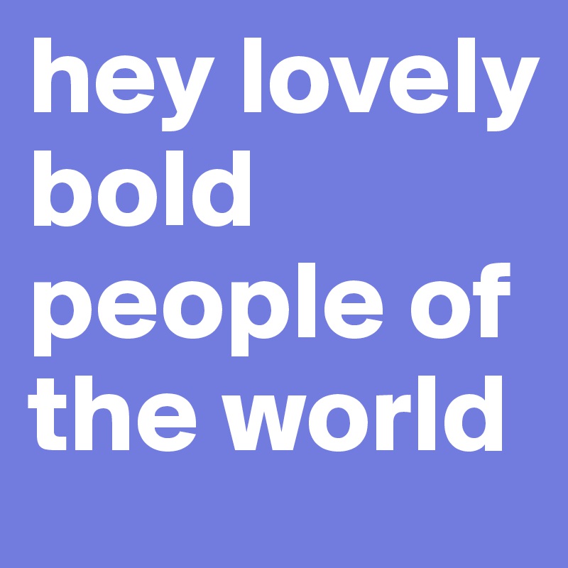hey lovely bold people of the world