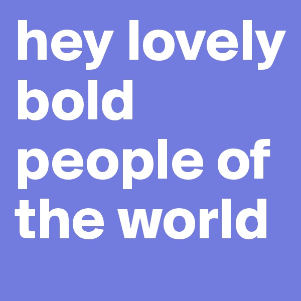 hey lovely bold people of the world