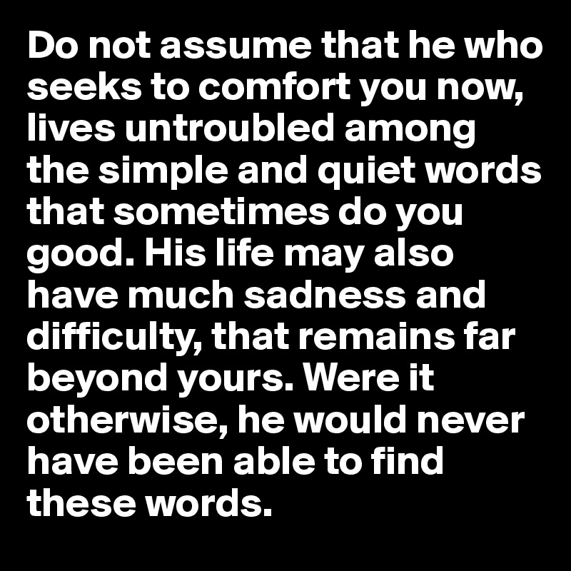 Do not assume that he who seeks to comfort you now, lives untroubled among the simple and quiet words that sometimes do you good. His life may also have much sadness and difficulty, that remains far beyond yours. Were it otherwise, he would never have been able to find these words.