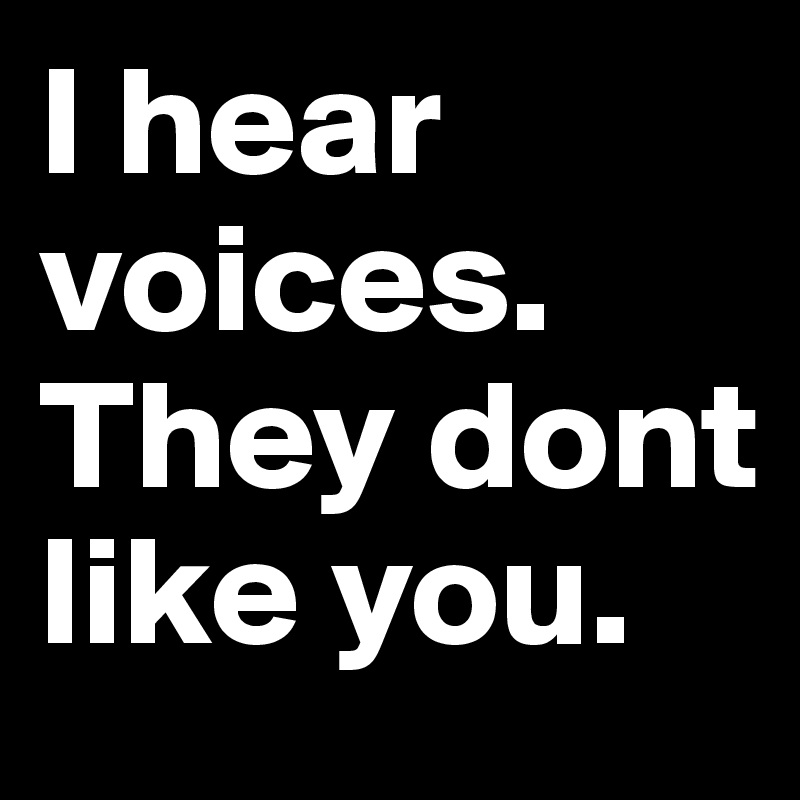 I hear voices. They dont like you.