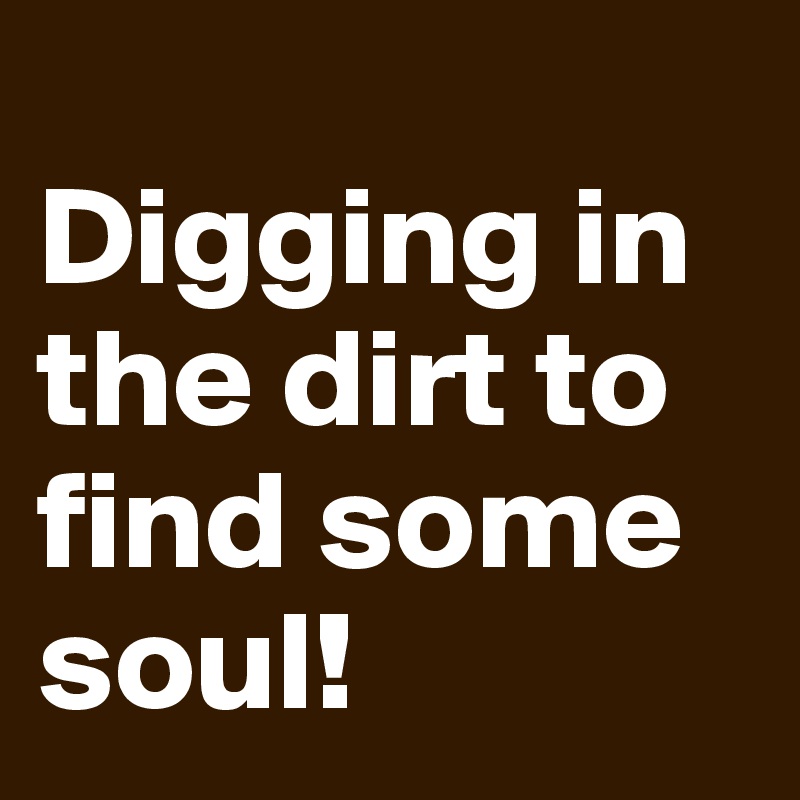 
Digging in the dirt to find some soul!