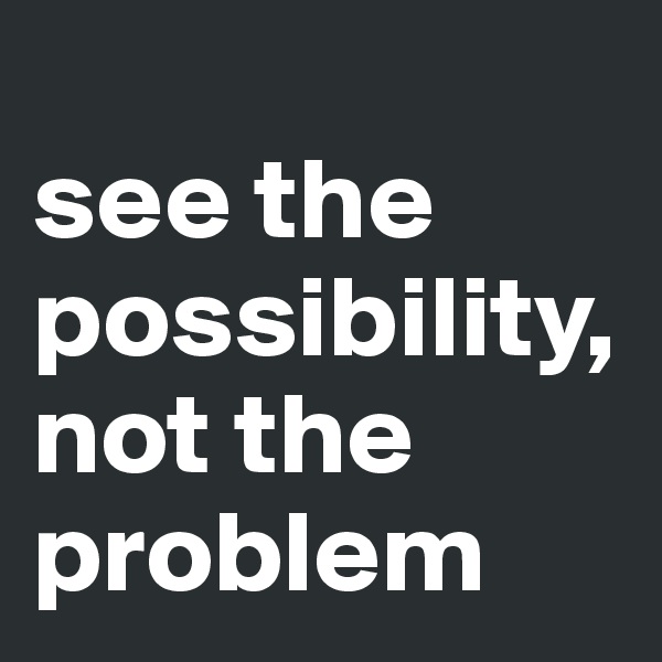 
see the possibility, not the problem