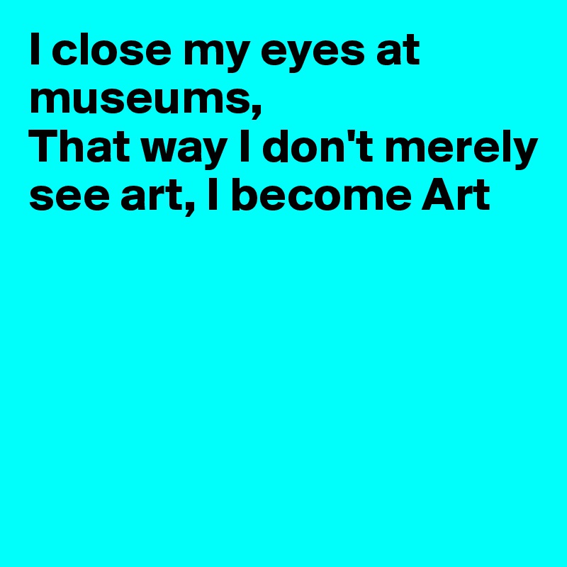 I close my eyes at museums,
That way I don't merely see art, I become Art






