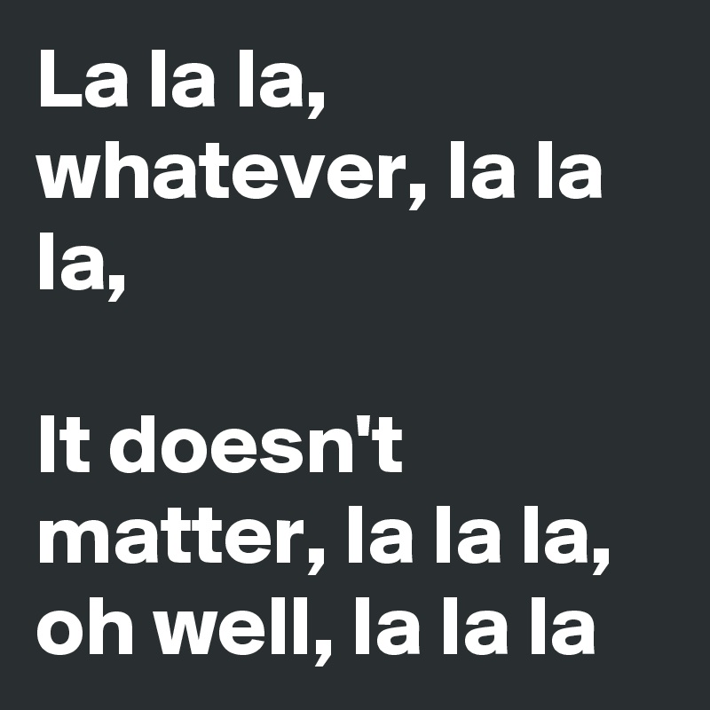 La la la, whatever, la la la,

It doesn't matter, la la la, oh well, la la la