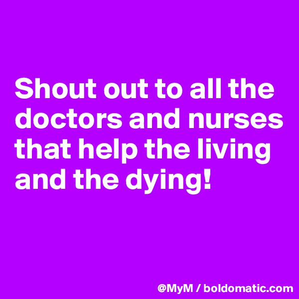 

Shout out to all the doctors and nurses that help the living and the dying! 

