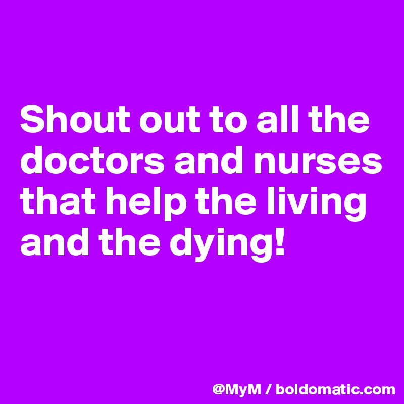 

Shout out to all the doctors and nurses that help the living and the dying! 

