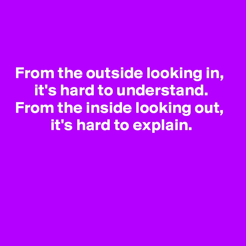 


From the outside looking in, 
it's hard to understand.
From the inside looking out, 
it's hard to explain.



