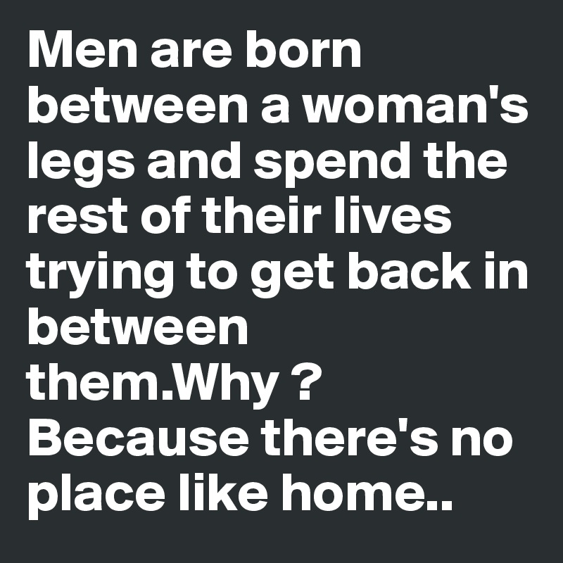 Men are born between a woman's legs and spend the rest of their lives trying to get back in between them.Why ? 
Because there's no place like home..