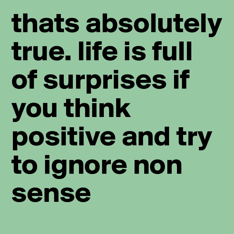 thats absolutely true. life is full of surprises if you think positive and try to ignore non sense