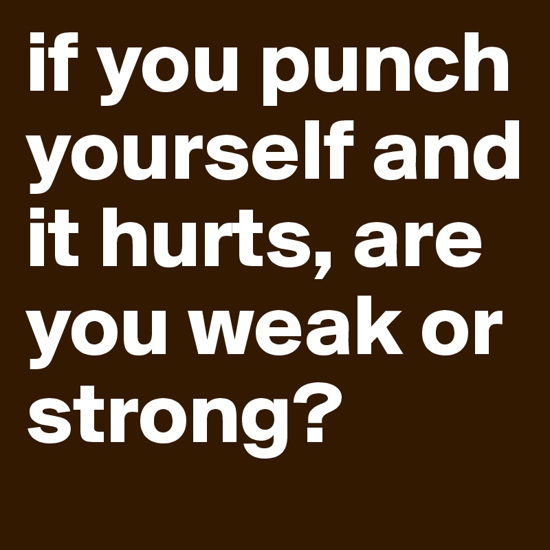 if you punch yourself and it hurts, are you weak or strong? 