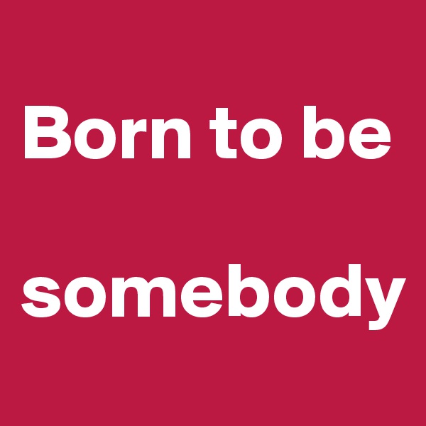 
Born to be 

somebody