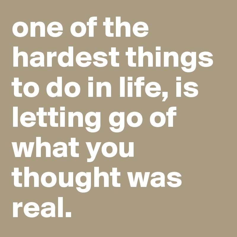 one of the hardest things to do in life, is letting go of what you thought was real.