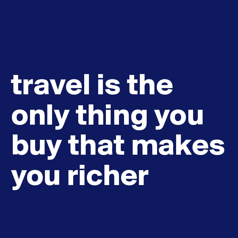 

travel is the only thing you buy that makes you richer
