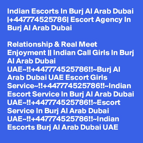 Indian Escorts In Burj Al Arab Dubai |+447774525786| Escort Agency In Burj Al Arab Dubai

Relationship & Real Meet Enjoyment || Indian Call Girls In Burj Al Arab Dubai UAE~!!+447774525786!!~Burj Al Arab Dubai UAE Escort Girls Service~!!+447774525786!!~Indian Escort Service In Burj Al Arab Dubai UAE~!!+447774525786!!~Escort Service In Burj Al Arab Dubai UAE~!!+447774525786!!~Indian Escorts Burj Al Arab Dubai UAE